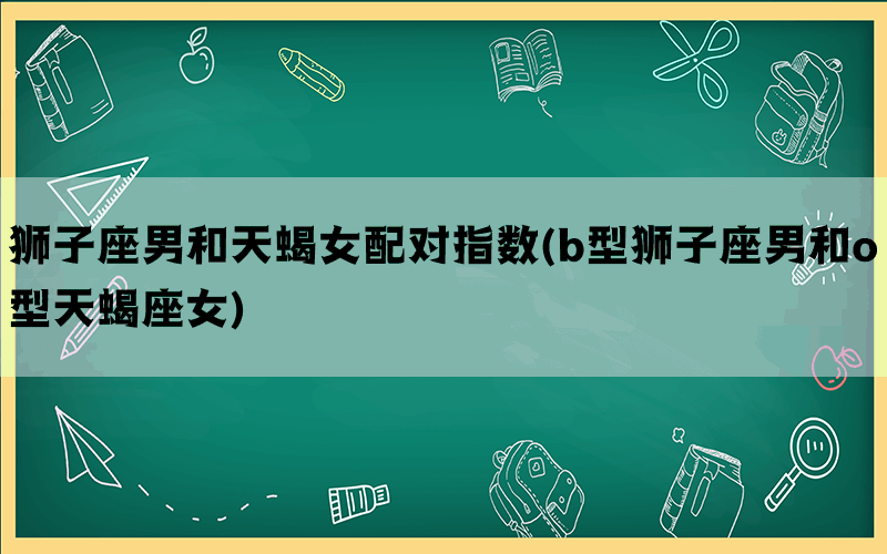 狮子座男和天蝎女配对指数(b型狮子座男和o型天蝎座女)