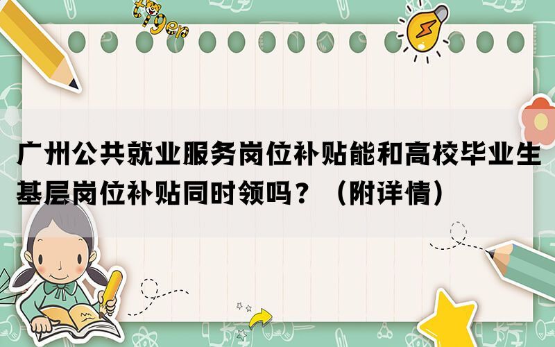 广州公共就业服务岗位补贴能和高校毕业生基层岗位补贴同时领吗？（附详情）(图1)