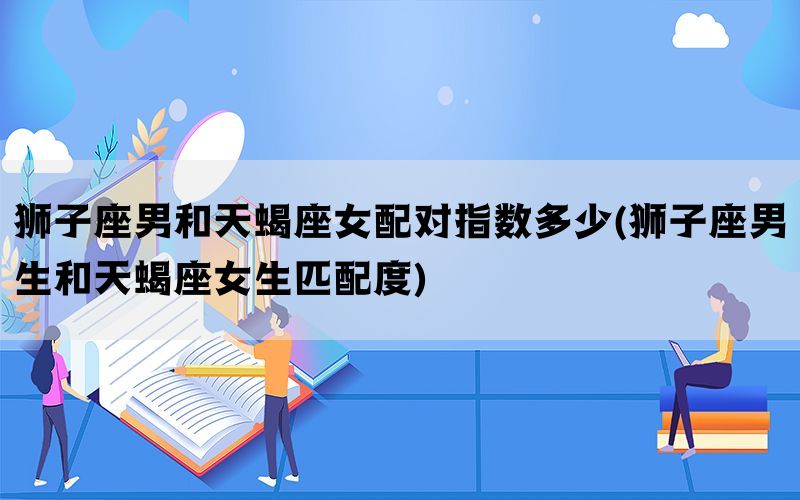 狮子座男和天蝎座女配对指数多少(狮子座男生和天蝎座女生匹配度)