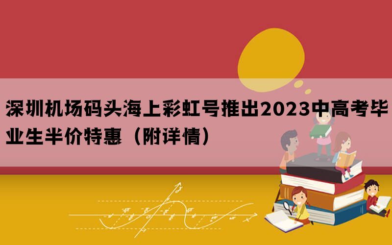 深圳机场码头海上彩虹号推出2023中高考毕业生半价特惠（附详情）(图1)