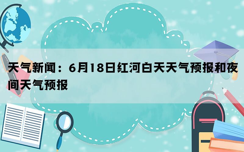 天气新闻：6月18日红河白天天气预报和夜间天气预报