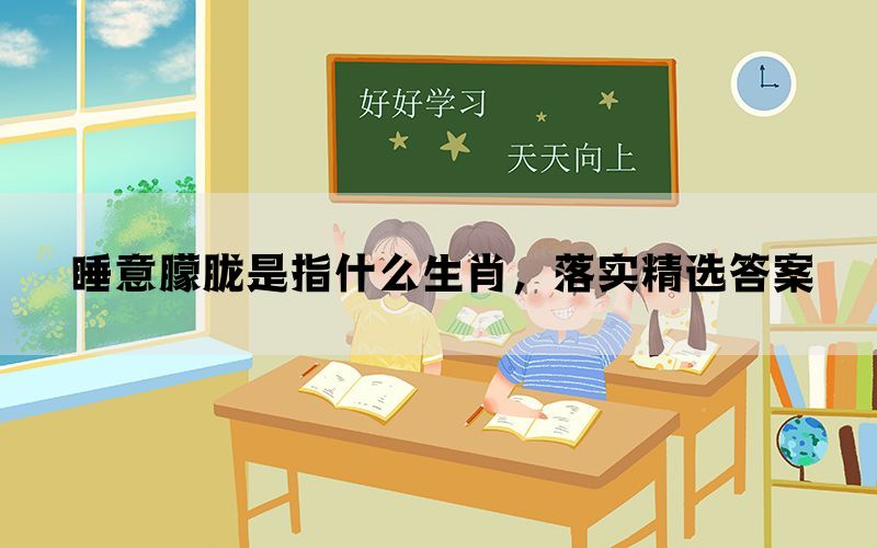 睡意朦胧是指什么生肖，落实精选答案