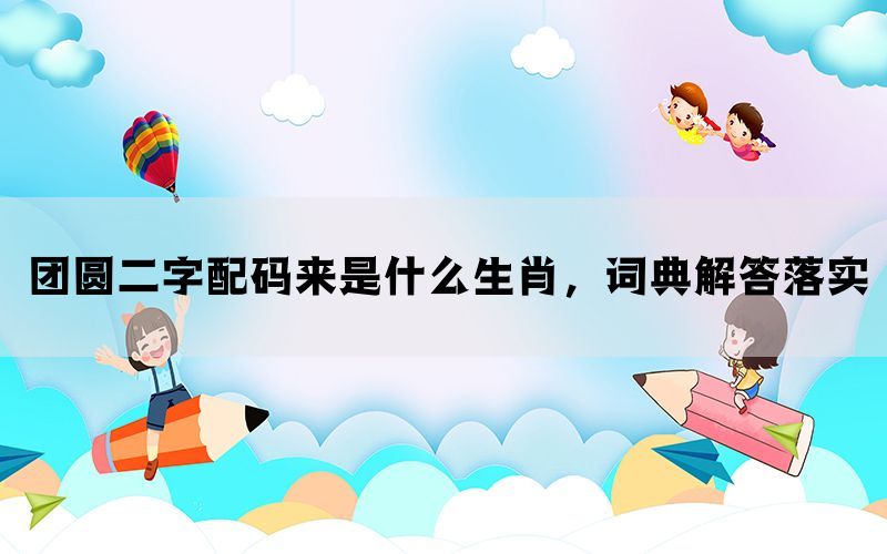 团圆二字配码来是什么生肖，词典解答落实