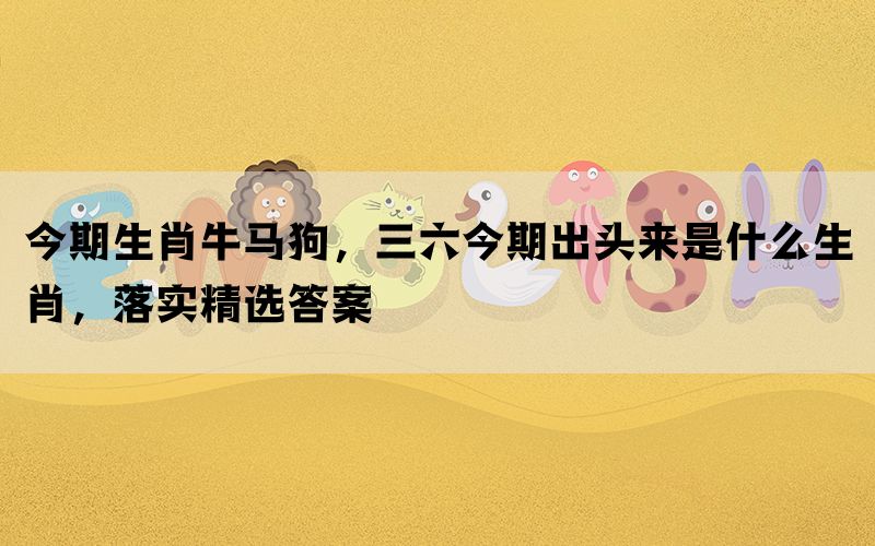 今期生肖牛马狗，三六今期出头来是什么生肖，落实精选答案