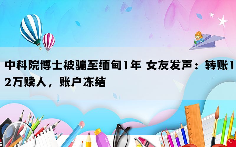 中科院博士被骗至缅甸1年 女友发声：转账12万赎人，账户冻结(图1)