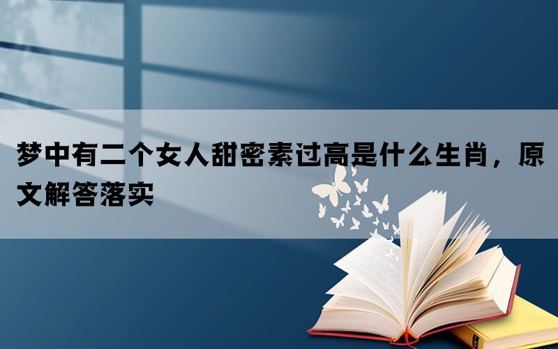 梦中有二个女人甜密素过高是什么生肖，原文解答落实