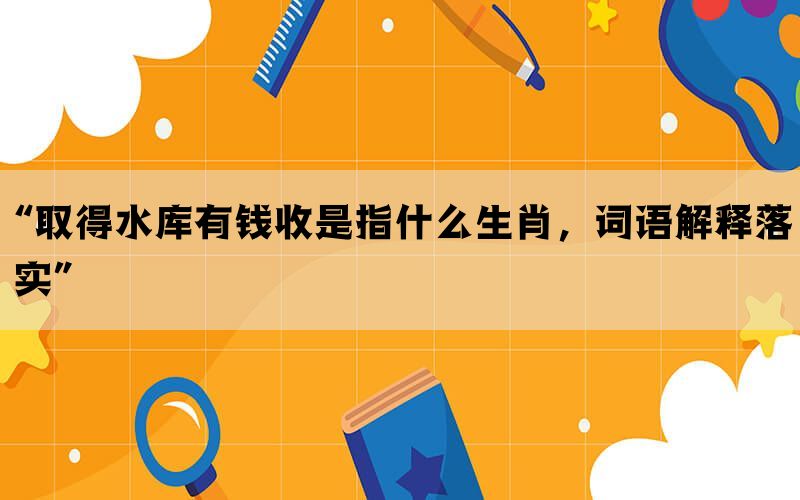 “取得水库有钱收是指什么生肖，词语解释落实”