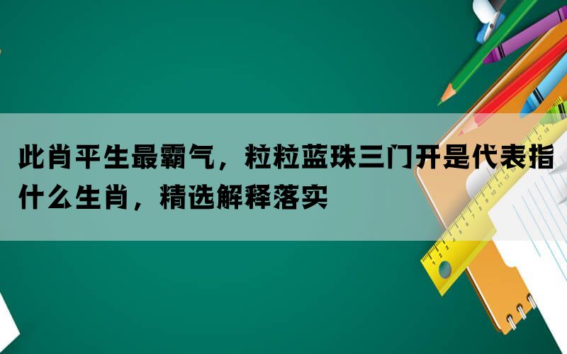 此肖平生最霸气，粒粒蓝珠三门开是代表指什么生肖，精选解释落实(图1)