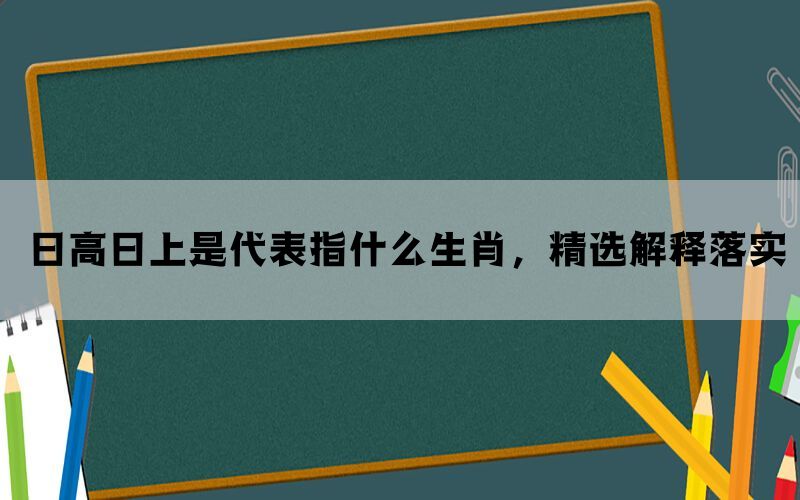 日高日上是代表指什么生肖，精选解释落实(图1)