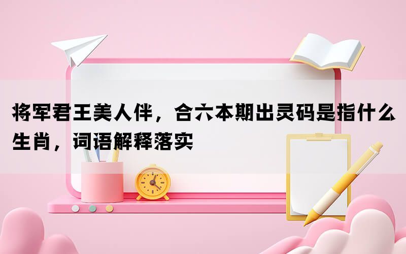 将军君王美人伴，合六本期出灵码是指什么生肖，词语解释落实(图1)