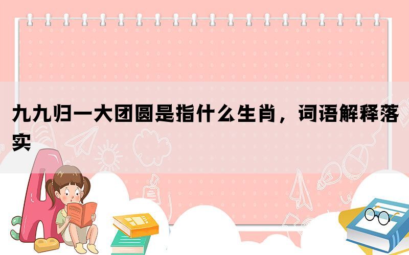 九九归一大团圆是指什么生肖，词语解释落实(图1)