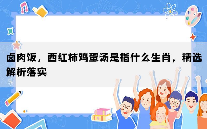 卤肉饭，西红柿鸡蛋汤是指什么生肖，精选解析落实