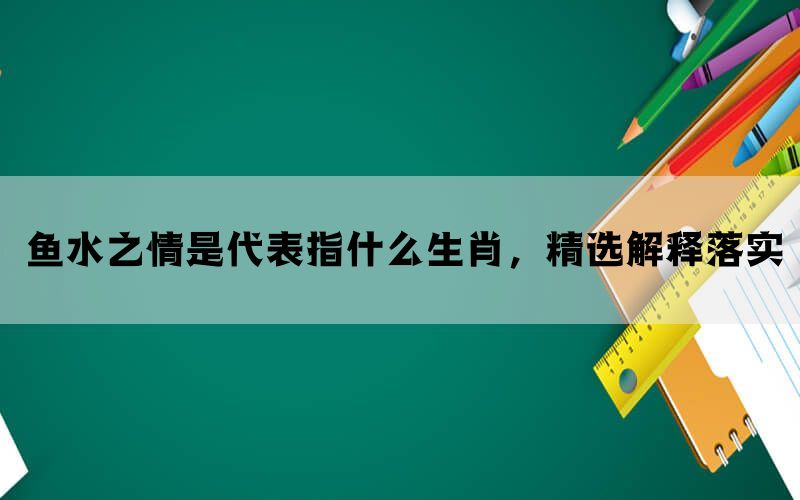 鱼水之情是代表指什么生肖，精选解释落实