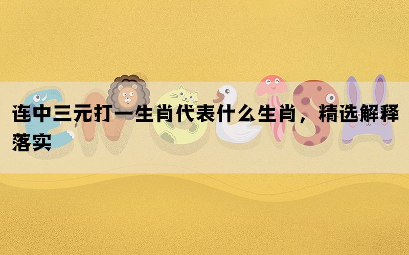 连中三元打一生肖代表什么生肖，精选解释落实