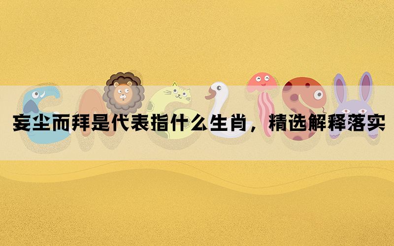 妄尘而拜是代表指什么生肖，精选解释落实