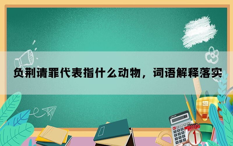 负荆请罪代表指什么动物，词语解释落实