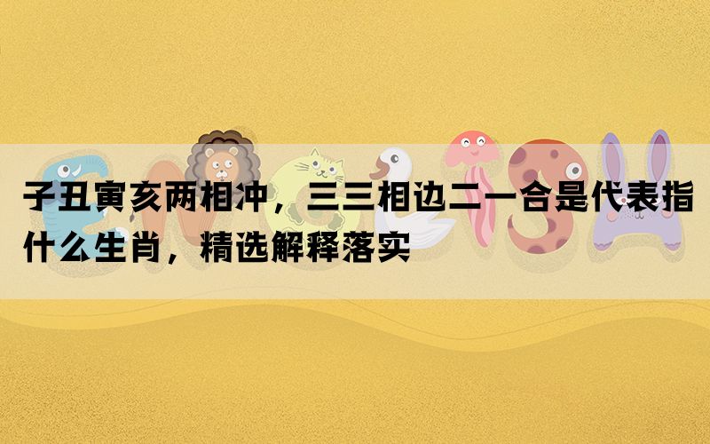 子丑寅亥两相冲，三三相边二一合是代表指什么生肖，精选解释落实