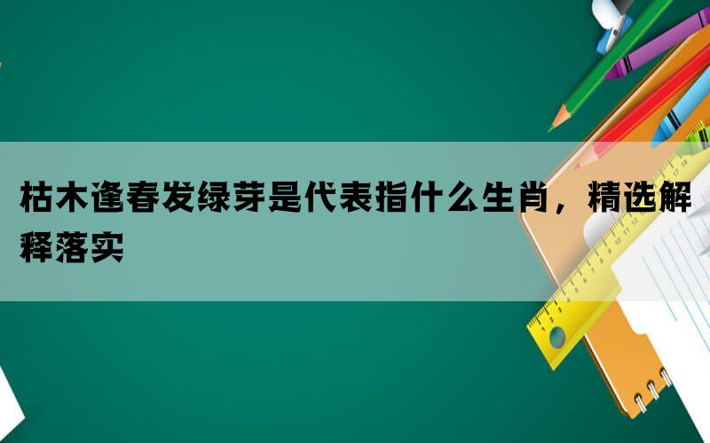 枯木逢春发绿芽是代表指什么生肖，精选解释落实