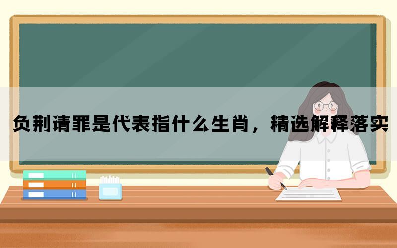 负荆请罪是代表指什么生肖，精选解释落实