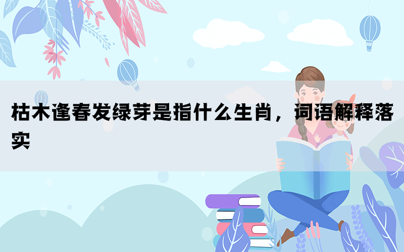 枯木逢春发绿芽是指什么生肖，词语解释落实