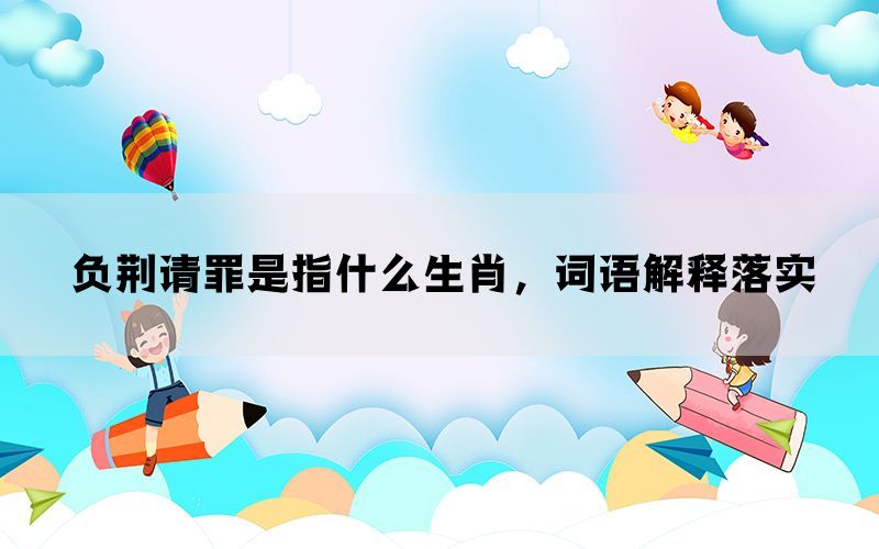 负荆请罪是指什么生肖，词语解释落实