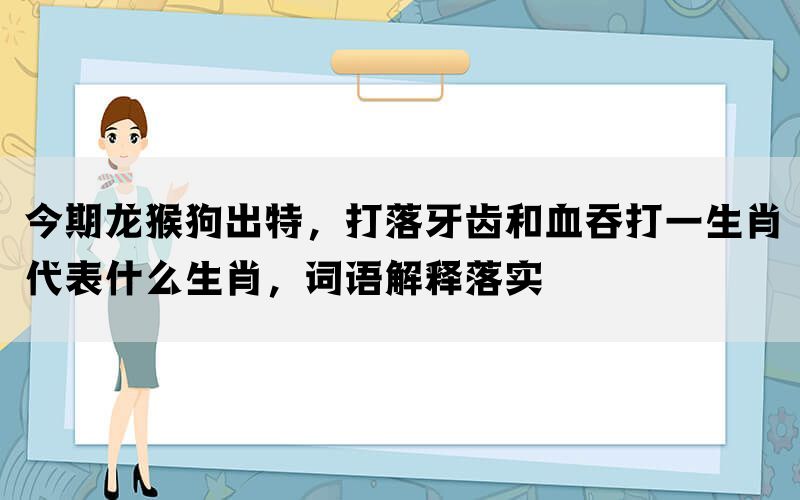 今期龙猴狗出特，打落牙齿和血吞打一生肖代表什么生肖，词语解释落实