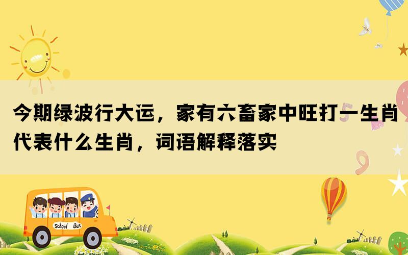 今期绿波行大运，家有六畜家中旺打一生肖代表什么生肖，词语解释落实