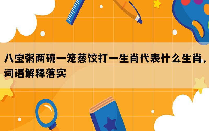 八宝粥两碗一笼蒸饺打一生肖代表什么生肖，词语解释落实