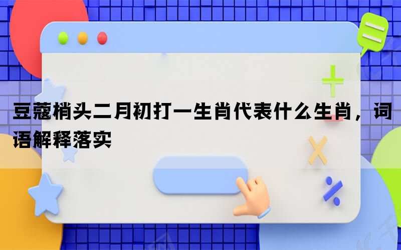 豆蔻梢头二月初打一生肖代表什么生肖，词语解释落实