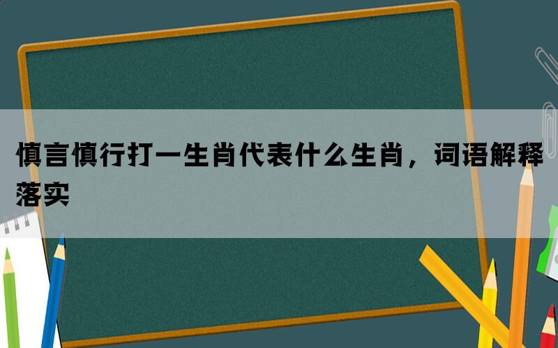 慎言慎行打一生肖代表什么生肖，词语解释落实