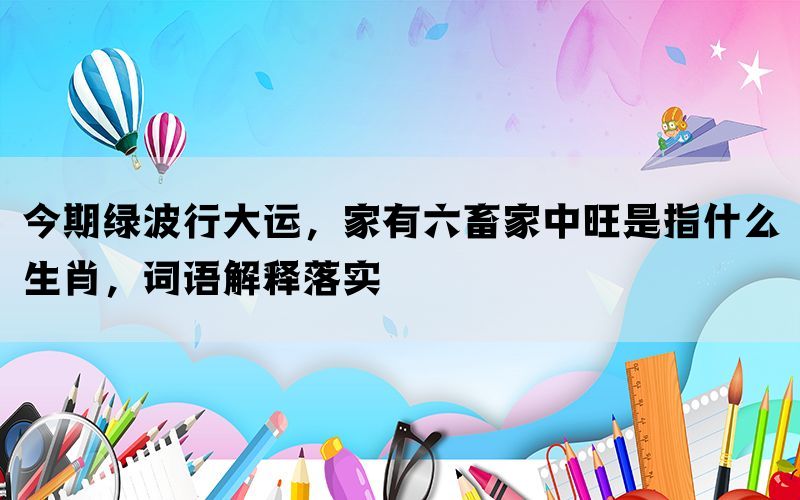 今期绿波行大运，家有六畜家中旺是指什么生肖，词语解释落实