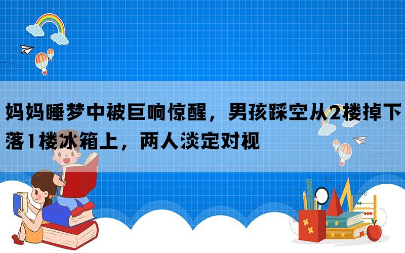 妈妈睡梦中被巨响惊醒，男孩踩空从2楼掉下落1楼冰箱上，两人淡定对视(图1)