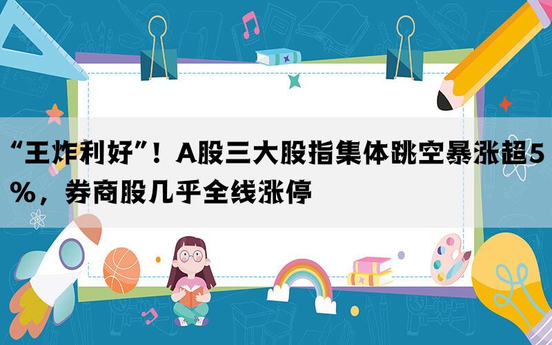 “王炸利好”！A股三大股指集体跳空暴涨超5%，券商股几乎全线涨停(图1)