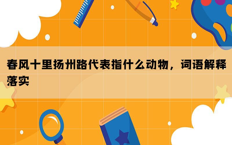 春风十里扬州路代表指什么动物，词语解释落实