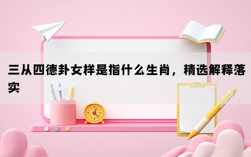 三从四德卦女样是指什么生肖，精选解释落实