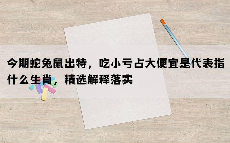 今期蛇兔鼠出特，吃小亏占大便宜是代表指什么生肖，精选解释落实