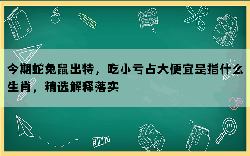 今期蛇兔鼠出特，吃小亏占大便宜是指什么生肖，精选解释落实