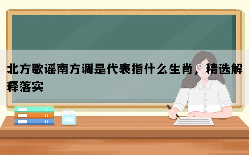 北方歌谣南方调是代表指什么生肖，精选解释落实(图1)