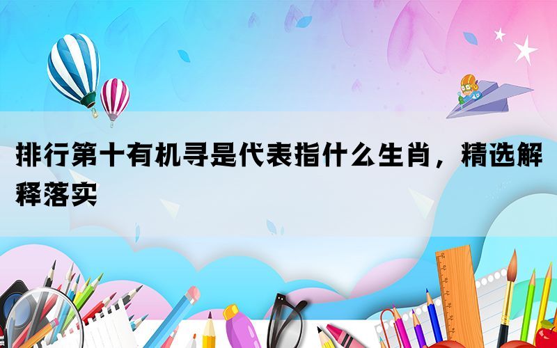 排行第十有机寻是代表指什么生肖，精选解释落实