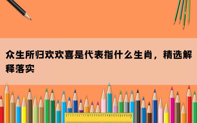 众生所归欢欢喜是代表指什么生肖，精选解释落实