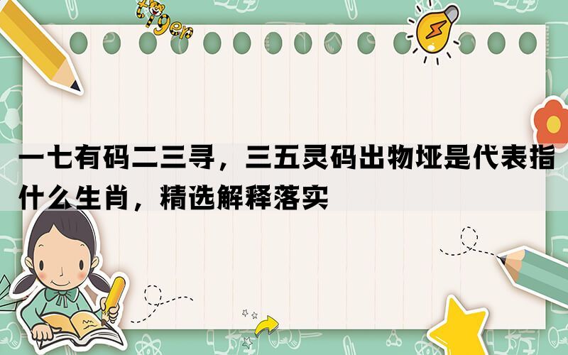 一七有码二三寻，三五灵码出物垭是代表指什么生肖，精选解释落实