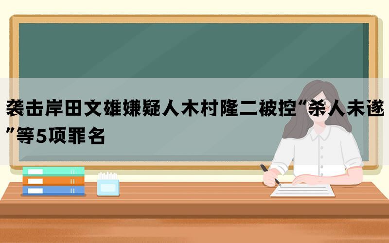 袭击岸田文雄嫌疑人木村隆二被控“杀人未遂”等5项罪名(图1)