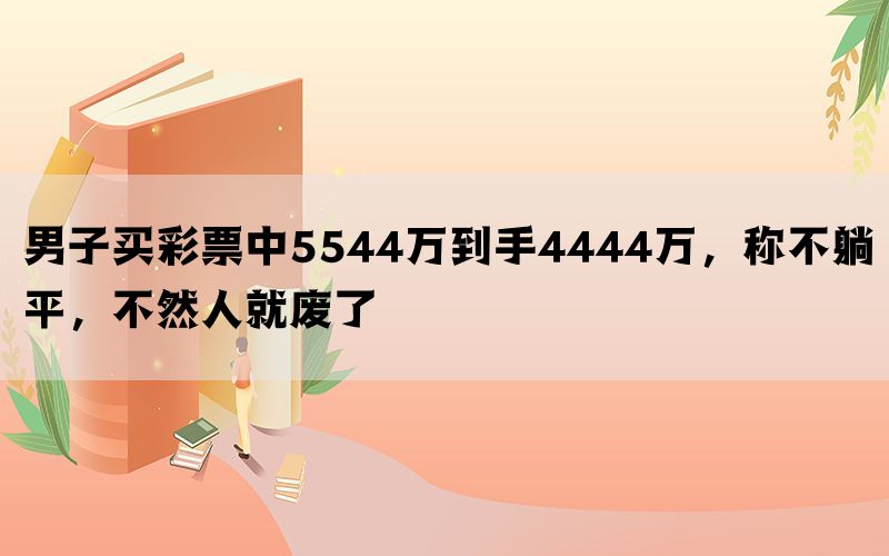 男子买彩票中5544万到手4444万，称不躺平，不然人就废了(图1)