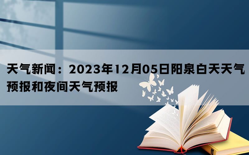 天气新闻：2023年12月05日阳泉白天天气预报和夜间天气预报(图1)